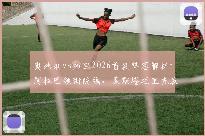 奥地利vs约旦2026首发阵容解析：阿拉巴领衔防线，莱默塔迈里先发，附双方最新大名单与球员近况