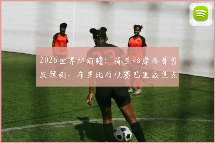 2026世界杯前瞻：荷兰vs摩洛哥首发预测，布罗比对位赛巴里成焦点，范戴克领衔后防硬撼阿什拉夫