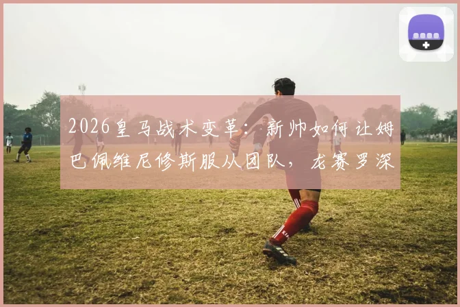 2026皇马战术变革：新帅如何让姆巴佩维尼修斯服从团队，龙赛罗深度点评球队未来