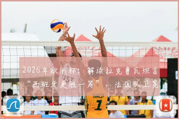 2026年欧洲杯：解读拉克鲁瓦坦言“西班牙更胜一筹”，法国队卫冕之路遇阻的真实原因与深度剖析
