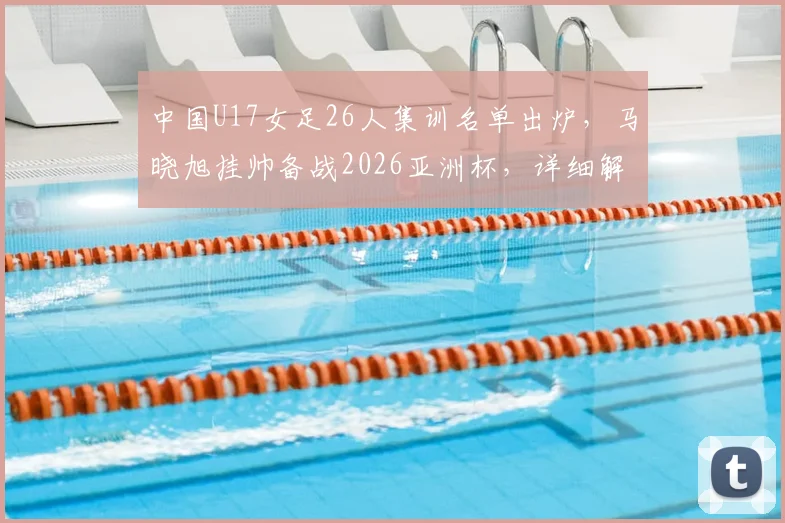 中国U17女足26人集训名单出炉，马晓旭挂帅备战2026亚洲杯，详细解读新一期阵容看点