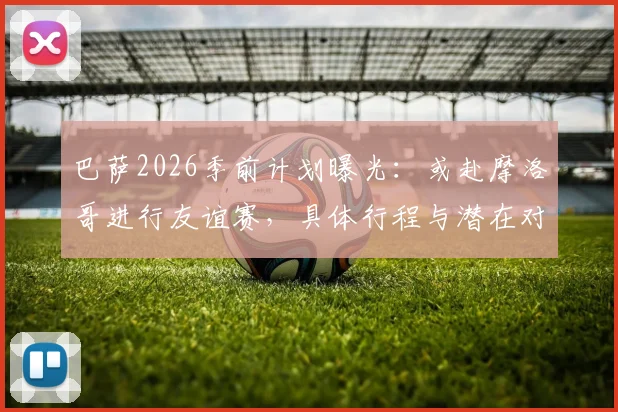 巴萨2026季前计划曝光：或赴摩洛哥进行友谊赛，具体行程与潜在对手分析