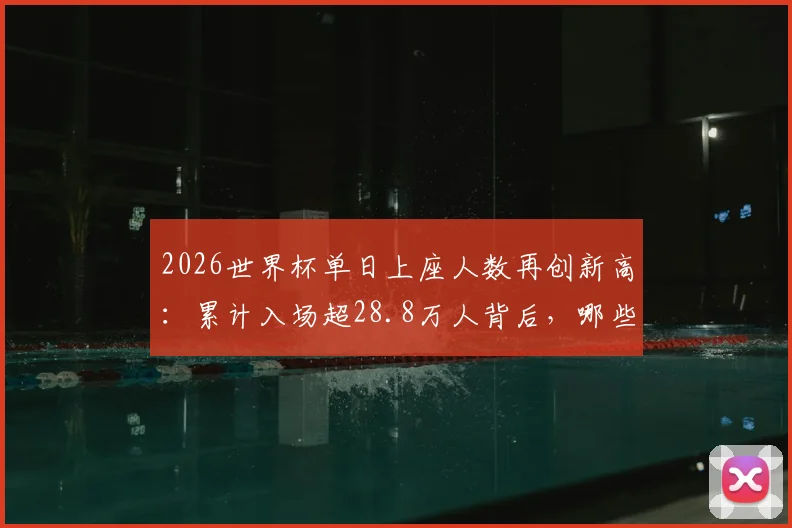 2026世界杯单日上座人数再创新高：累计入场超28.8万人背后，哪些球场容量最大？