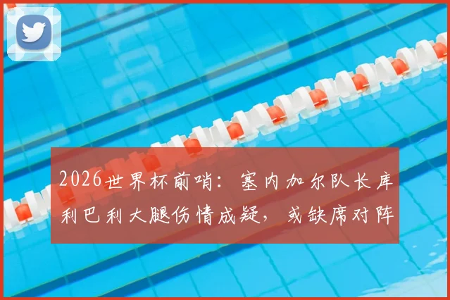 2026世界杯前哨：塞内加尔队长库利巴利大腿伤情成疑，或缺席对阵法国关键战，最新队报分析来了