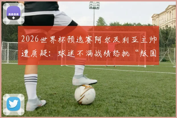 2026世界杯预选赛阿尔及利亚主帅遭质疑：球迷不满战绩怒批“叛国”，足协回应与最新动向解读