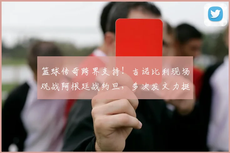 篮球传奇跨界支持！吉诺比利现场观战阿根廷战约旦，多次发文力挺梅西引热议