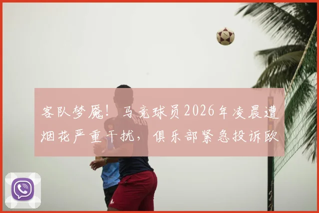 客队梦魇！马竞球员2026年凌晨遭烟花严重干扰，俱乐部紧急投诉欧足联，这类事件如何处理？