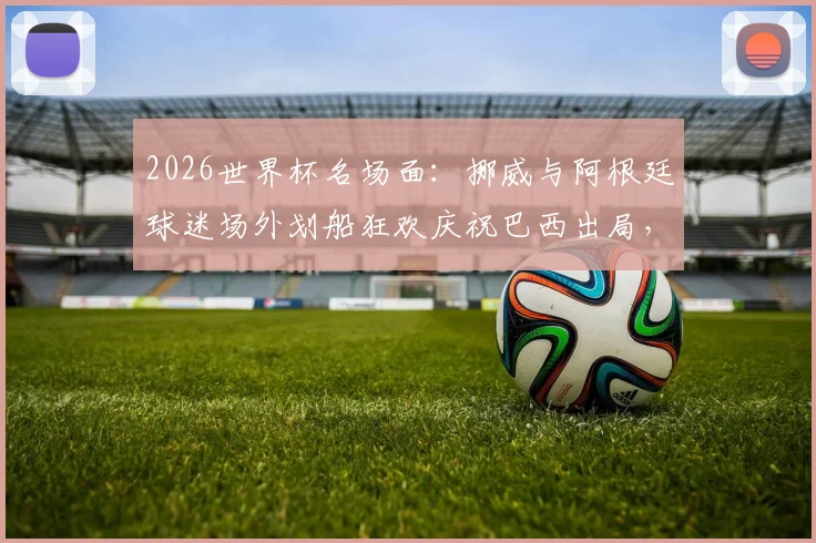 2026世界杯名场面：挪威与阿根廷球迷场外划船狂欢庆祝巴西出局，创意庆祝视频引发热议