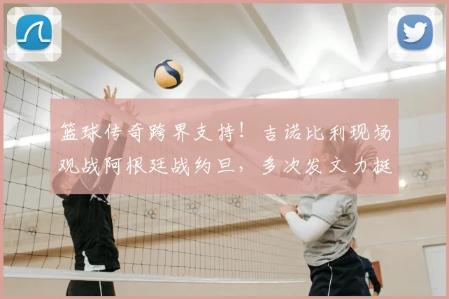 篮球传奇跨界支持！吉诺比利现场观战阿根廷战约旦，多次发文力挺梅西引热议