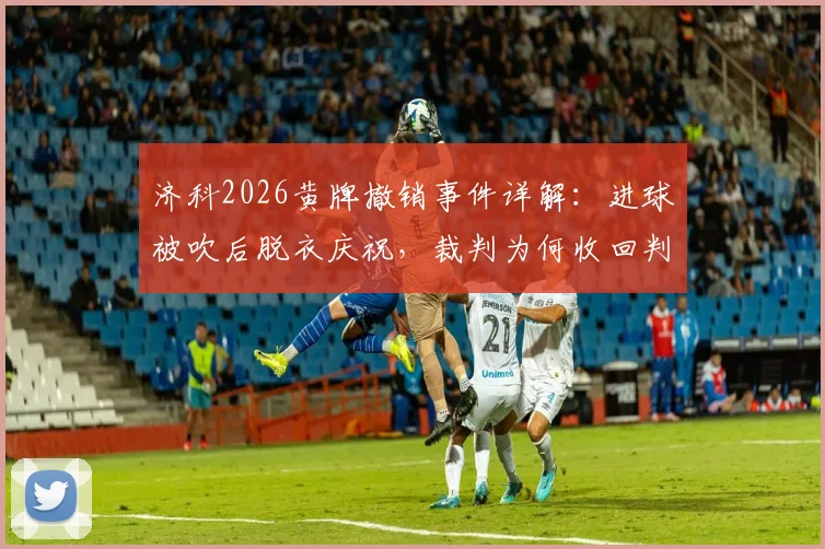 济科2026黄牌撤销事件详解：进球被吹后脱衣庆祝，裁判为何收回判罚？规则科普与案例分析