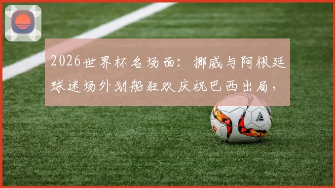 2026世界杯名场面：挪威与阿根廷球迷场外划船狂欢庆祝巴西出局，创意庆祝视频引发热议