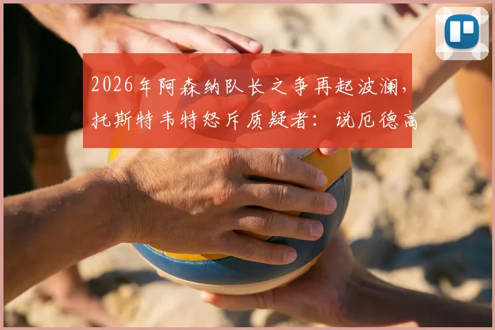 2026年阿森纳队长之争再起波澜，托斯特韦特怒斥质疑者：说厄德高不该首发太恶心