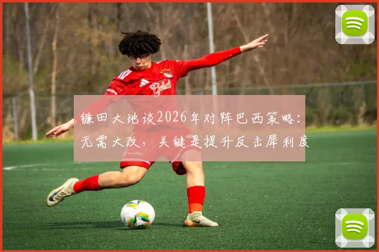 镰田大地谈2026年对阵巴西策略：无需大改，关键是提升反击犀利度