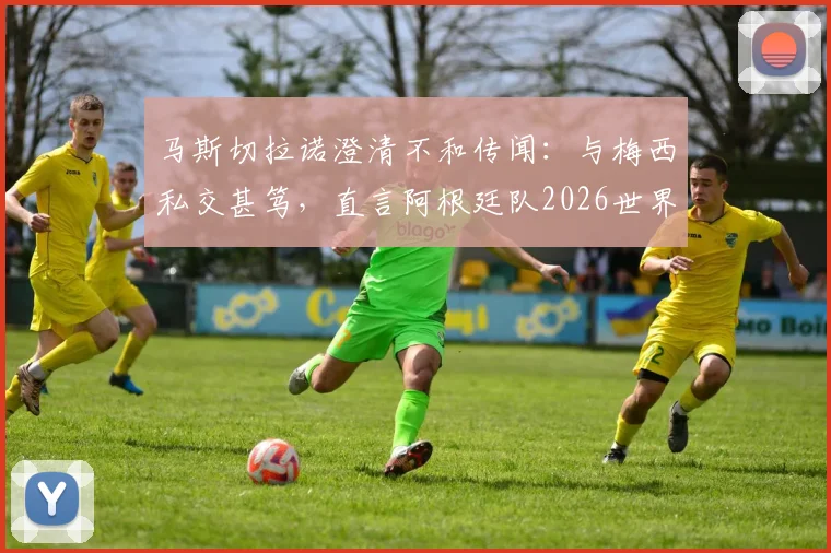 马斯切拉诺澄清不和传闻：与梅西私交甚笃，直言阿根廷队2026世界杯卫冕之路与挑战
