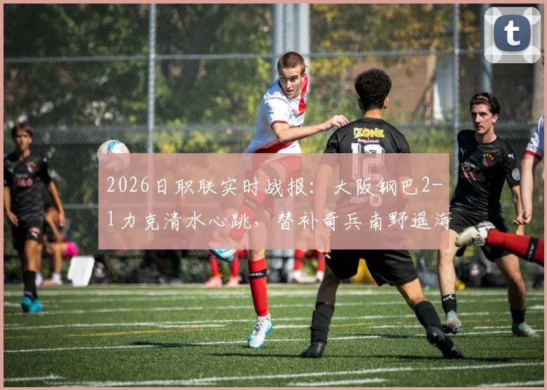 2026日职联实时战报：大阪钢巴2-1力克清水心跳，替补奇兵南野遥海打入关键一球