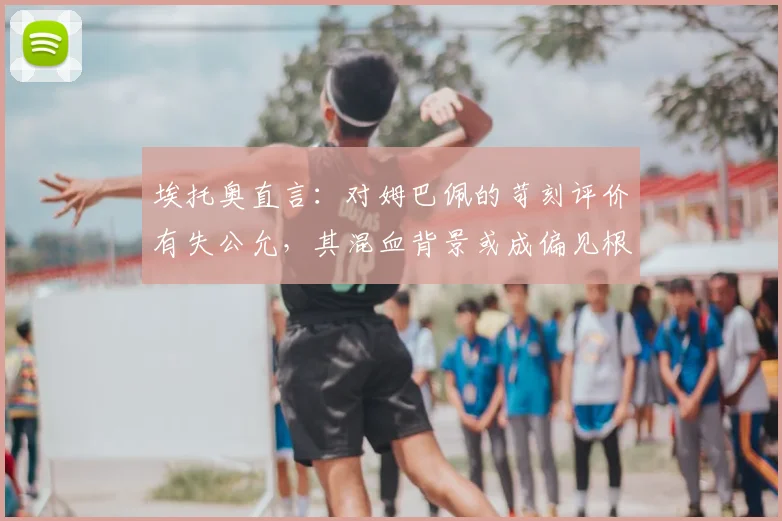 埃托奥直言：对姆巴佩的苛刻评价有失公允，其混血背景或成偏见根源，2026金球之路需更客观看待