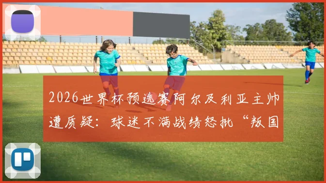 2026世界杯预选赛阿尔及利亚主帅遭质疑：球迷不满战绩怒批“叛国”，足协回应与最新动向解读