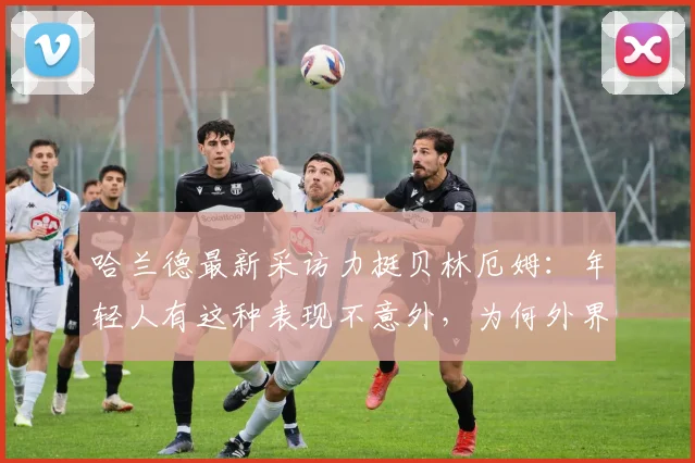 哈兰德最新采访力挺贝林厄姆：年轻人有这种表现不意外，为何外界对他总是过于苛刻？球员高光与压力剖析