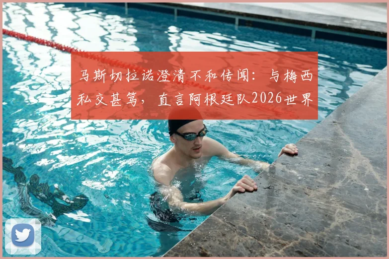 马斯切拉诺澄清不和传闻：与梅西私交甚笃，直言阿根廷队2026世界杯卫冕之路与挑战