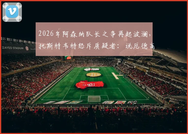 2026年阿森纳队长之争再起波澜，托斯特韦特怒斥质疑者：说厄德高不该首发太恶心