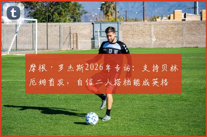 摩根·罗杰斯2026年专访：支持贝林厄姆首发，自信二人搭档能成英格兰中场答案