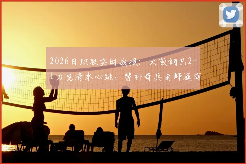 2026日职联实时战报：大阪钢巴2-1力克清水心跳，替补奇兵南野遥海打入关键一球