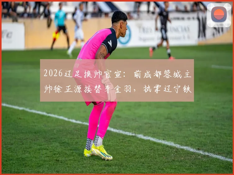 2026辽足换帅官宣：前成都蓉城主帅徐正源接替李金羽，执掌辽宁铁人教鞭