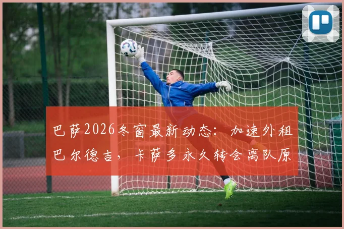 巴萨2026冬窗最新动态：加速外租巴尔德吉，卡萨多永久转会离队原因深度解读