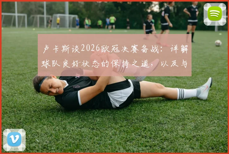 卢卡斯谈2026欧冠决赛备战：详解球队良好状态的保持之道，以及与去年一致的关键心态调整方法