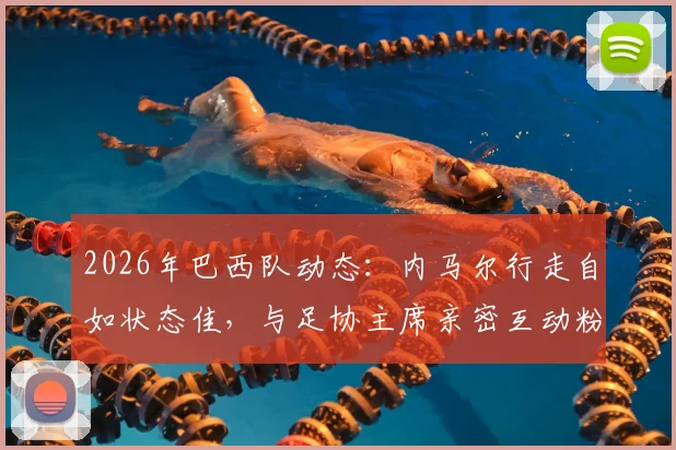 2026年巴西队动态：内马尔行走自如状态佳，与足协主席亲密互动粉碎转会流言，伤情恢复引关注