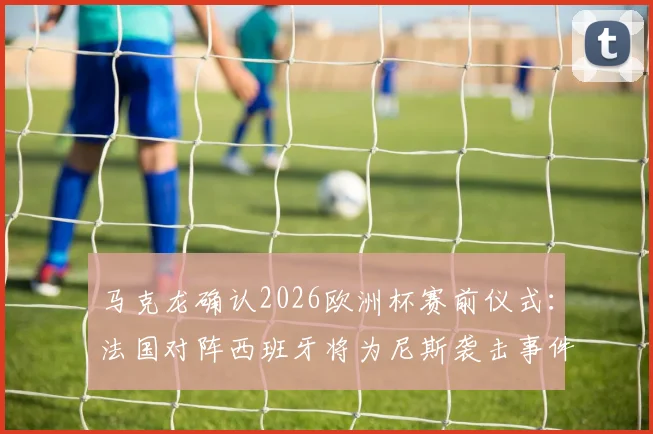 马克龙确认2026欧洲杯赛前仪式：法国对阵西班牙将为尼斯袭击事件默哀，盘点体育界的纪念时刻