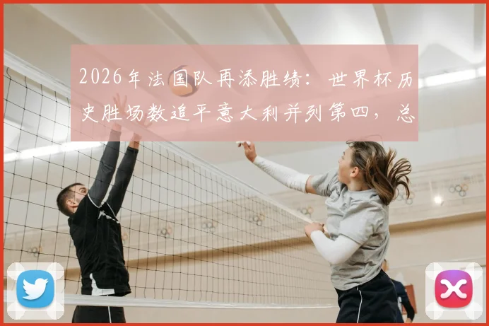 2026年法国队再添胜绩:世界杯历史胜场数追平意大利并列第四,总胜场榜排名详解