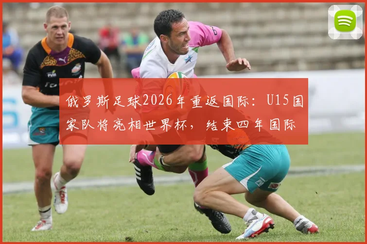 俄罗斯足球2026年重返国际：U15国家队将亮相世界杯，结束四年国际赛事空窗期