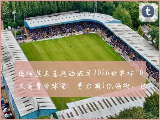 德转盘点落选西班牙2026世界杯10大高身价球星：费尔明1亿领衔，这些遗珠你为谁可惜？
