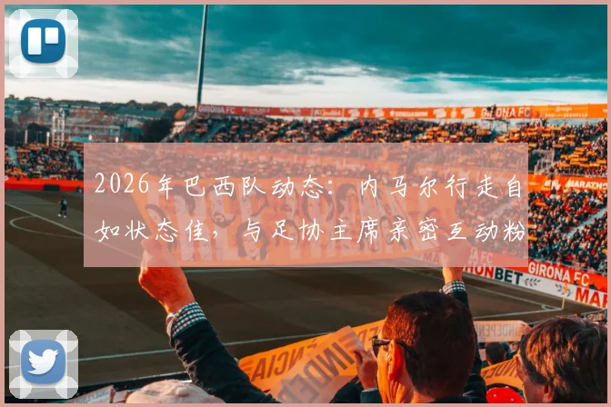 2026年巴西队动态：内马尔行走自如状态佳，与足协主席亲密互动粉碎转会流言，伤情恢复引关注