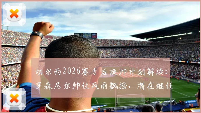 切尔西2026赛季后换帅计划解读：罗森尼尔帅位风雨飘摇，潜在继任者分析