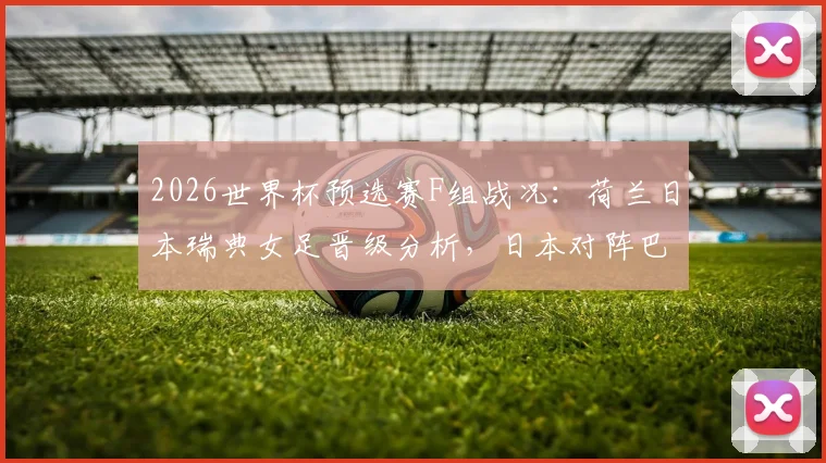 2026世界杯预选赛F组战况：荷兰日本瑞典女足晋级分析，日本对阵巴西前景展望