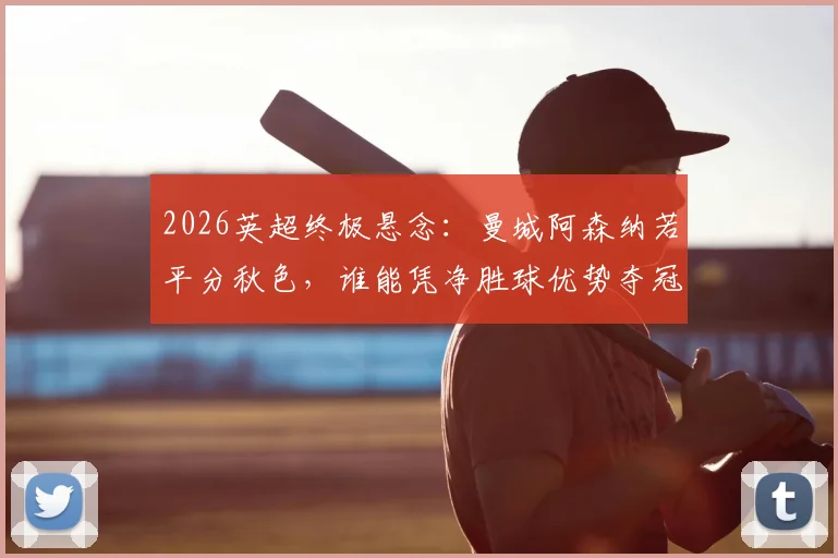 2026英超终极悬念：曼城阿森纳若平分秋色，谁能凭净胜球优势夺冠？详解积分规则与赛程