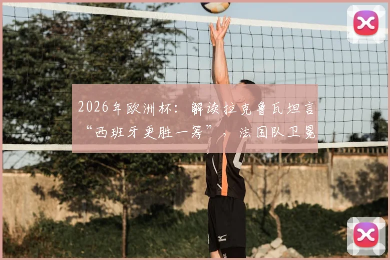 2026年欧洲杯：解读拉克鲁瓦坦言“西班牙更胜一筹”，法国队卫冕之路遇阻的真实原因与深度剖析