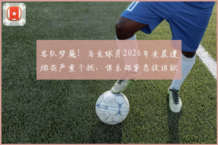 客队梦魇！马竞球员2026年凌晨遭烟花严重干扰，俱乐部紧急投诉欧足联，这类事件如何处理？