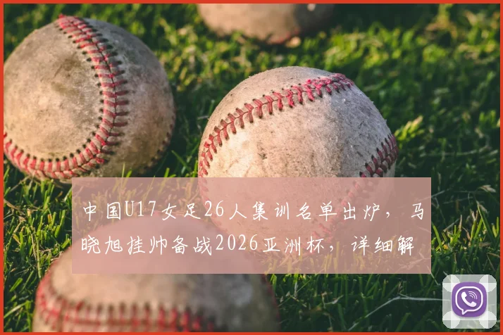 中国U17女足26人集训名单出炉，马晓旭挂帅备战2026亚洲杯，详细解读新一期阵容看点