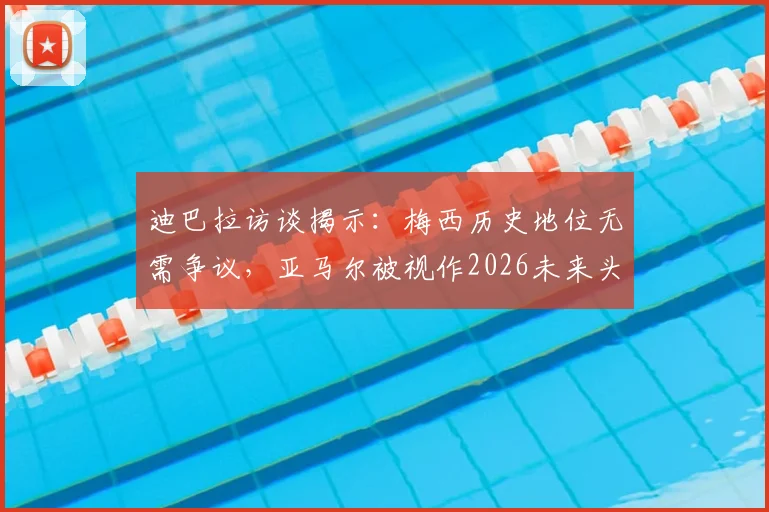 迪巴拉访谈揭示：梅西历史地位无需争议，亚马尔被视作2026未来头号接班人
