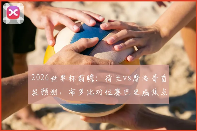 2026世界杯前瞻：荷兰vs摩洛哥首发预测，布罗比对位赛巴里成焦点，范戴克领衔后防硬撼阿什拉夫