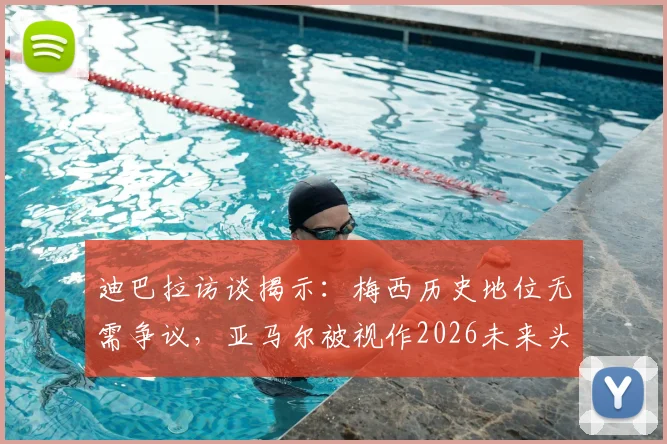 迪巴拉访谈揭示：梅西历史地位无需争议，亚马尔被视作2026未来头号接班人