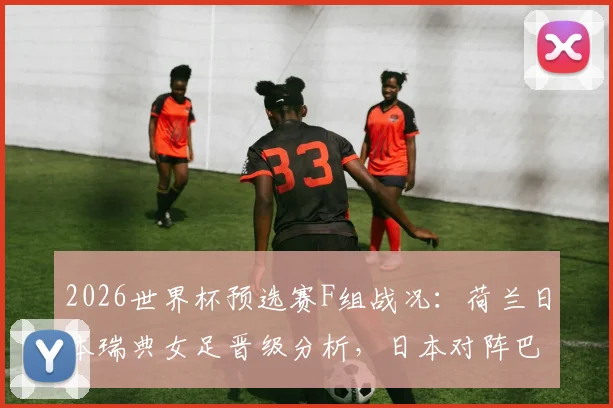 2026世界杯预选赛F组战况：荷兰日本瑞典女足晋级分析，日本对阵巴西前景展望