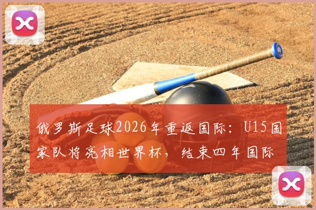俄罗斯足球2026年重返国际：U15国家队将亮相世界杯，结束四年国际赛事空窗期
