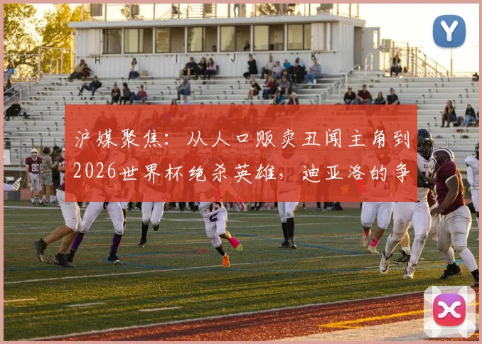 沪媒聚焦：从人口贩卖丑闻主角到2026世界杯绝杀英雄，迪亚洛的争议足球人生路