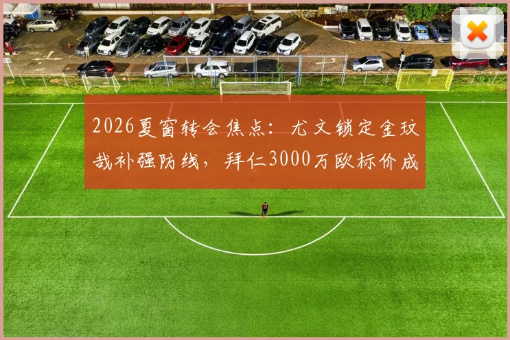 2026夏窗转会焦点：尤文锁定金玟哉补强防线，拜仁3000万欧标价成谈判关键
