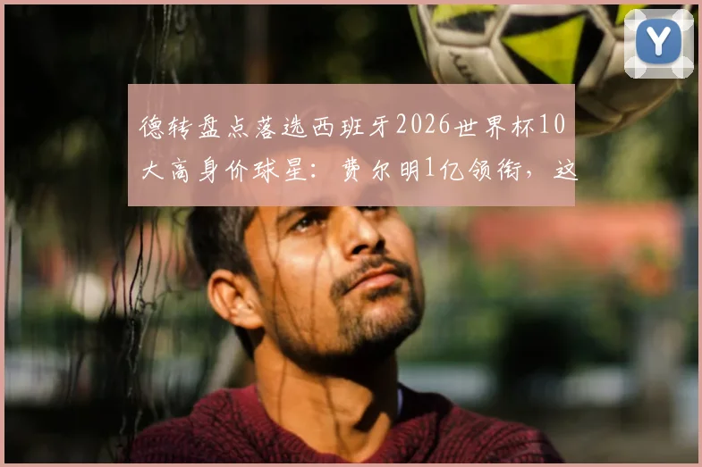 德转盘点落选西班牙2026世界杯10大高身价球星：费尔明1亿领衔，这些遗珠你为谁可惜？