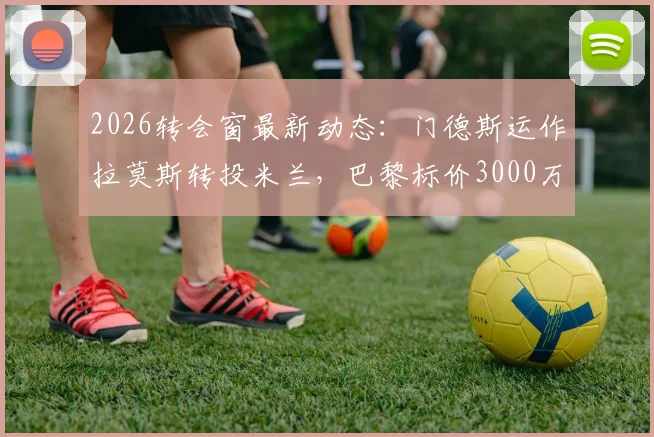 2026转会窗最新动态:门德斯运作拉莫斯转投米兰,巴黎标价3000万欧元解析